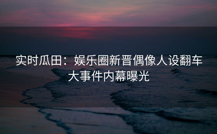 实时瓜田：娱乐圈新晋偶像人设翻车大事件内幕曝光