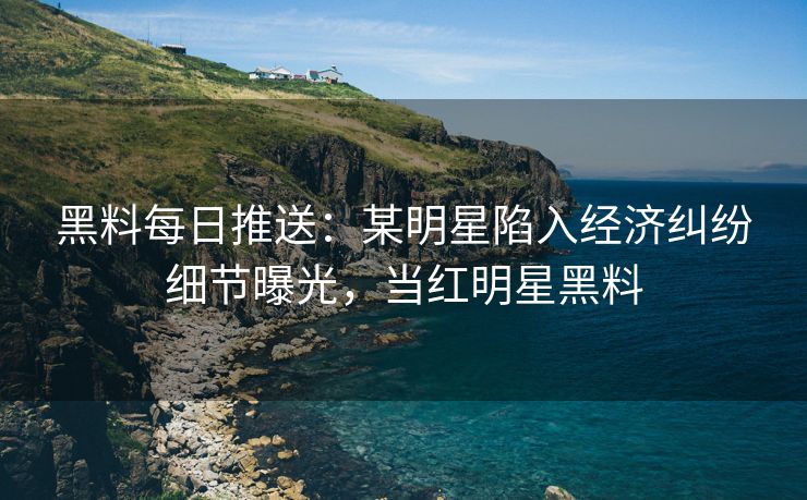 黑料每日推送：某明星陷入经济纠纷细节曝光，当红明星黑料