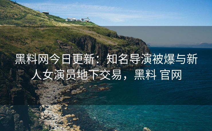 黑料网今日更新：知名导演被爆与新人女演员地下交易，黑料 官网