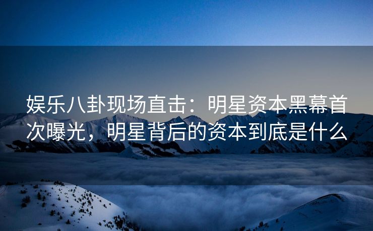 娱乐八卦现场直击：明星资本黑幕首次曝光，明星背后的资本到底是什么