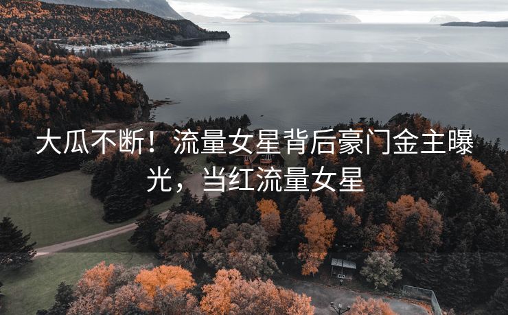 大瓜不断！流量女星背后豪门金主曝光，当红流量女星