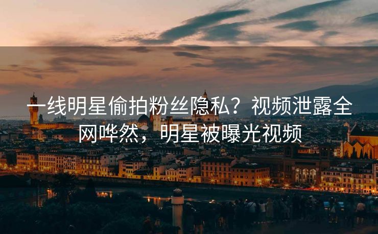 一线明星偷拍粉丝隐私？视频泄露全网哗然，明星被曝光视频