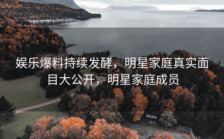 娱乐爆料持续发酵，明星家庭真实面目大公开，明星家庭成员