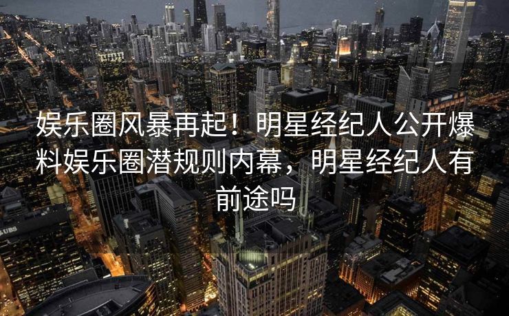 娱乐圈风暴再起！明星经纪人公开爆料娱乐圈潜规则内幕，明星经纪人有前途吗
