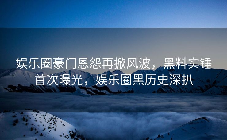 娱乐圈豪门恩怨再掀风波，黑料实锤首次曝光，娱乐圈黑历史深扒