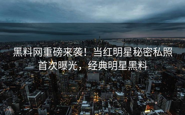 黑料网重磅来袭！当红明星秘密私照首次曝光，经典明星黑料