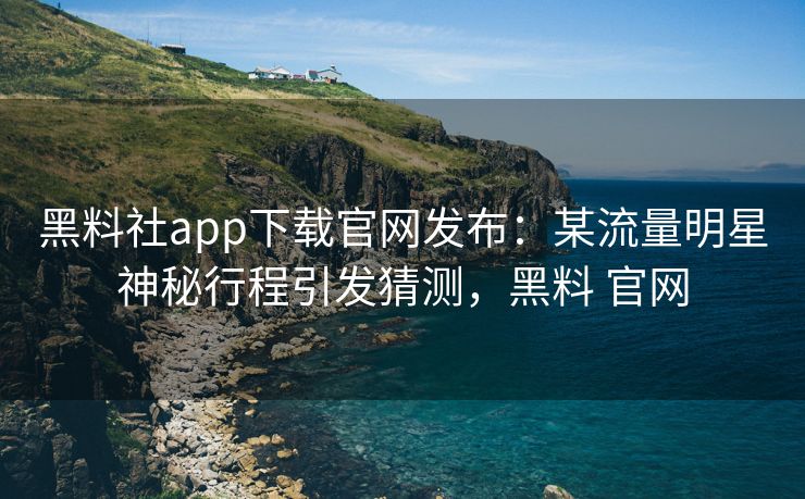 黑料社app下载官网发布：某流量明星神秘行程引发猜测，黑料 官网