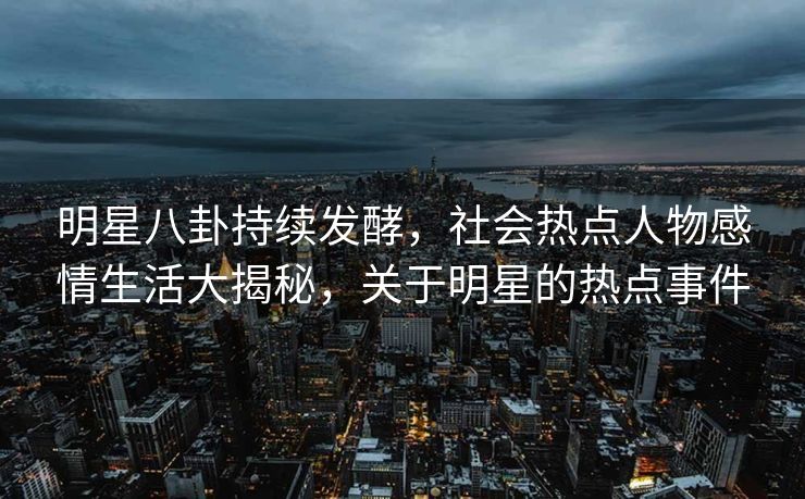 明星八卦持续发酵，社会热点人物感情生活大揭秘，关于明星的热点事件