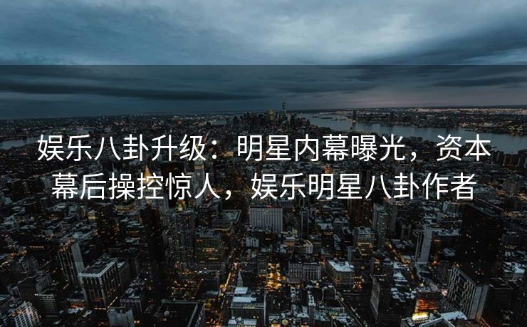 娱乐八卦升级：明星内幕曝光，资本幕后操控惊人，娱乐明星八卦作者