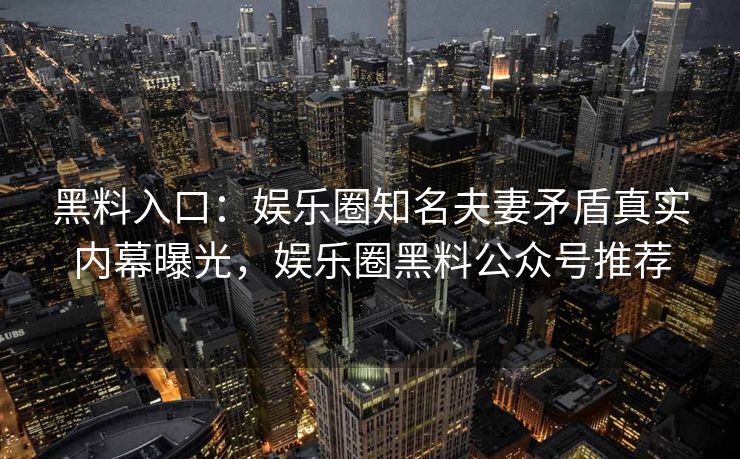 黑料入口：娱乐圈知名夫妻矛盾真实内幕曝光，娱乐圈黑料公众号推荐