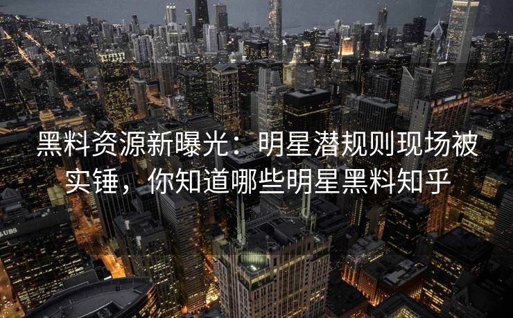 黑料资源新曝光：明星潜规则现场被实锤，你知道哪些明星黑料知乎