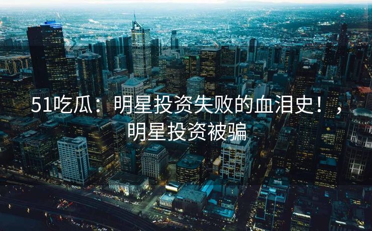 51吃瓜：明星投资失败的血泪史！，明星投资被骗