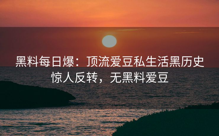 黑料每日爆：顶流爱豆私生活黑历史惊人反转，无黑料爱豆