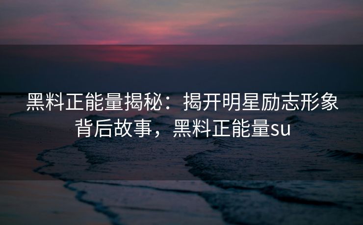 黑料正能量揭秘：揭开明星励志形象背后故事，黑料正能量su