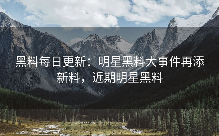 黑料每日更新：明星黑料大事件再添新料，近期明星黑料