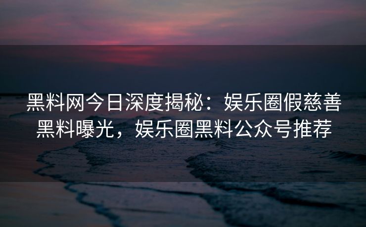 黑料网今日深度揭秘：娱乐圈假慈善黑料曝光，娱乐圈黑料公众号推荐