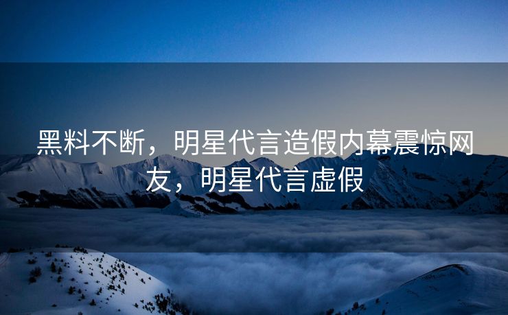 黑料不断，明星代言造假内幕震惊网友，明星代言虚假