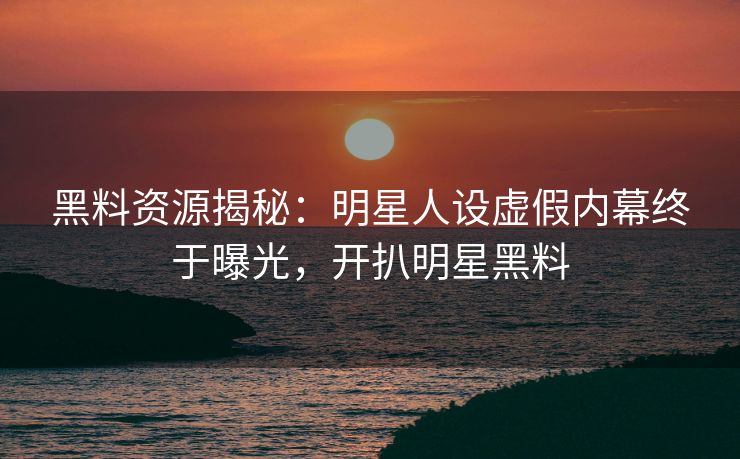黑料资源揭秘：明星人设虚假内幕终于曝光，开扒明星黑料