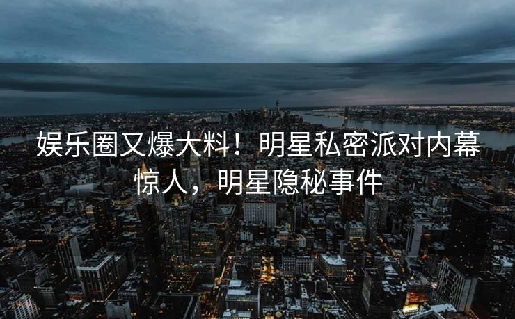 娱乐圈又爆大料！明星私密派对内幕惊人，明星隐秘事件