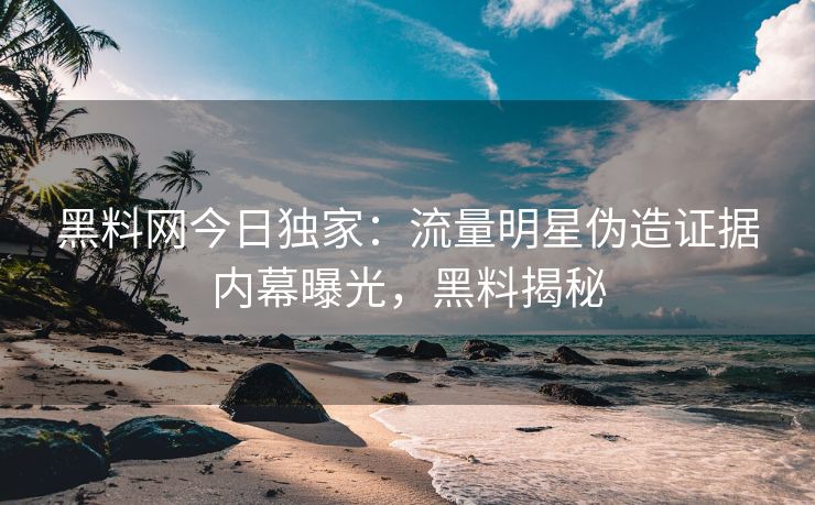 黑料网今日独家：流量明星伪造证据内幕曝光，黑料揭秘