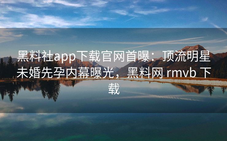 黑料社app下载官网首曝：顶流明星未婚先孕内幕曝光，黑料网 rmvb 下载