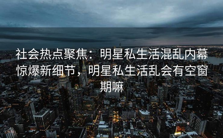 社会热点聚焦：明星私生活混乱内幕惊爆新细节，明星私生活乱会有空窗期嘛