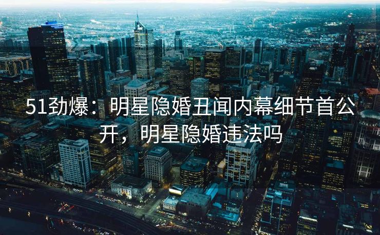 51劲爆：明星隐婚丑闻内幕细节首公开，明星隐婚违法吗