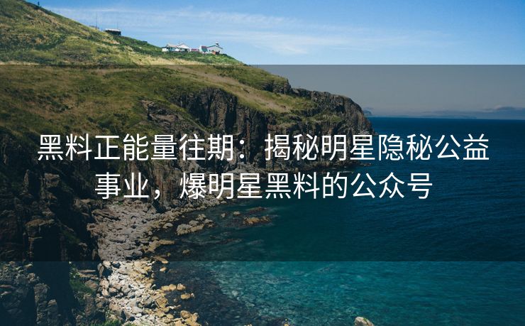 黑料正能量往期：揭秘明星隐秘公益事业，爆明星黑料的公众号