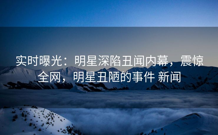 实时曝光：明星深陷丑闻内幕，震惊全网，明星丑陋的事件 新闻