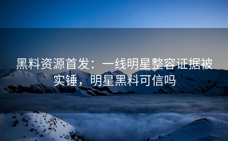 黑料资源首发：一线明星整容证据被实锤，明星黑料可信吗