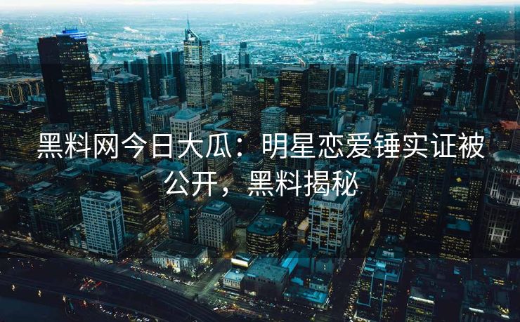 黑料网今日大瓜：明星恋爱锤实证被公开，黑料揭秘