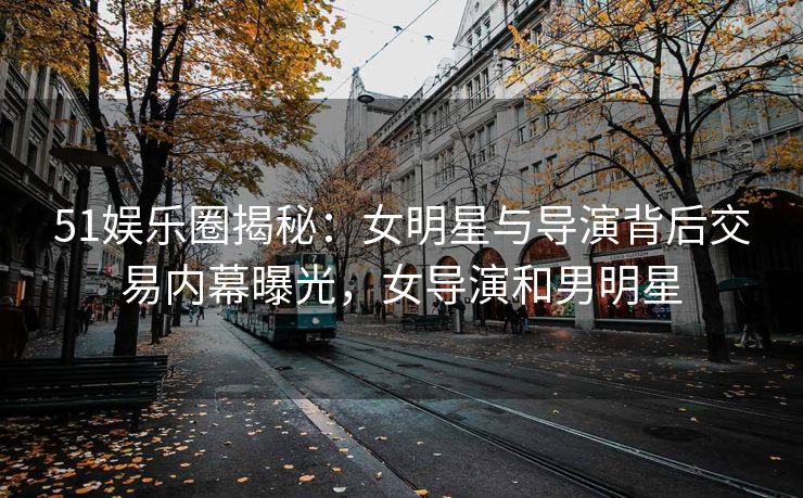 51娱乐圈揭秘：女明星与导演背后交易内幕曝光，女导演和男明星