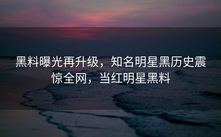 黑料曝光再升级，知名明星黑历史震惊全网，当红明星黑料