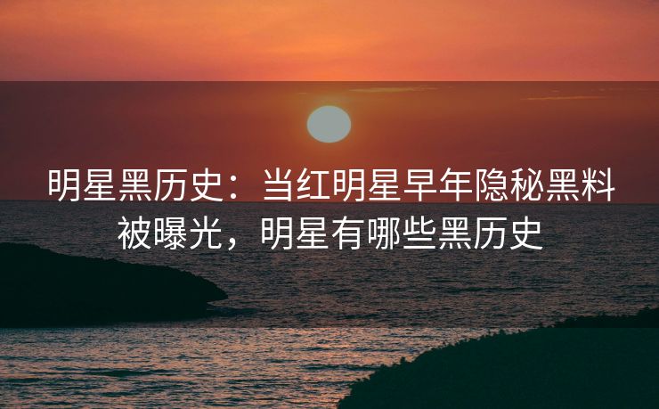 明星黑历史：当红明星早年隐秘黑料被曝光，明星有哪些黑历史