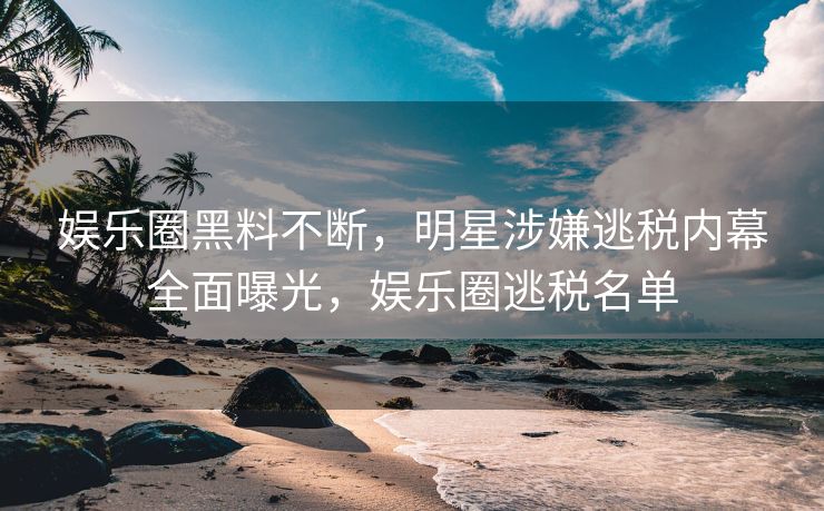 娱乐圈黑料不断，明星涉嫌逃税内幕全面曝光，娱乐圈逃税名单