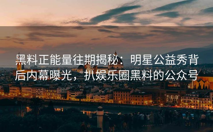黑料正能量往期揭秘：明星公益秀背后内幕曝光，扒娱乐圈黑料的公众号