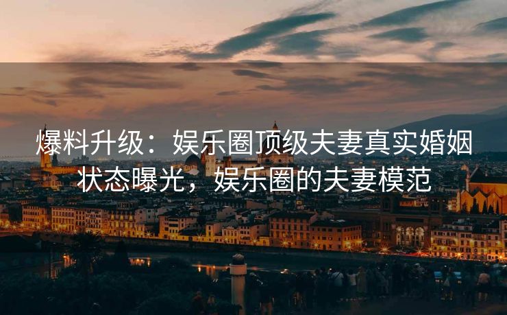 爆料升级：娱乐圈顶级夫妻真实婚姻状态曝光，娱乐圈的夫妻模范