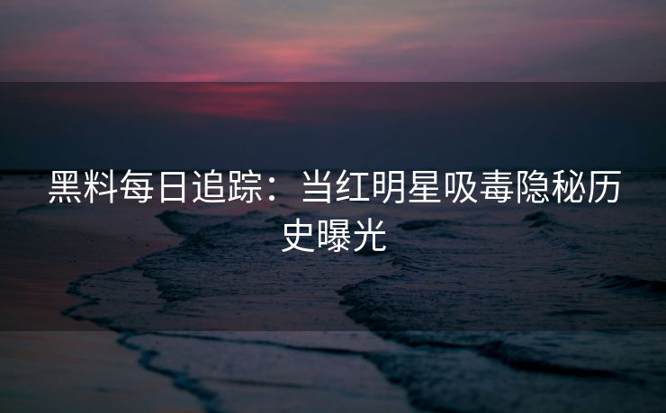 黑料每日追踪：当红明星吸毒隐秘历史曝光