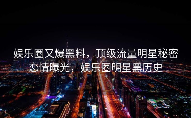 娱乐圈又爆黑料，顶级流量明星秘密恋情曝光，娱乐圈明星黑历史