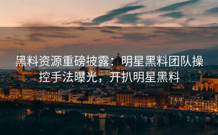 黑料资源重磅披露：明星黑料团队操控手法曝光，开扒明星黑料