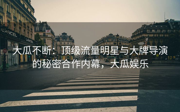 大瓜不断：顶级流量明星与大牌导演的秘密合作内幕，大瓜娱乐