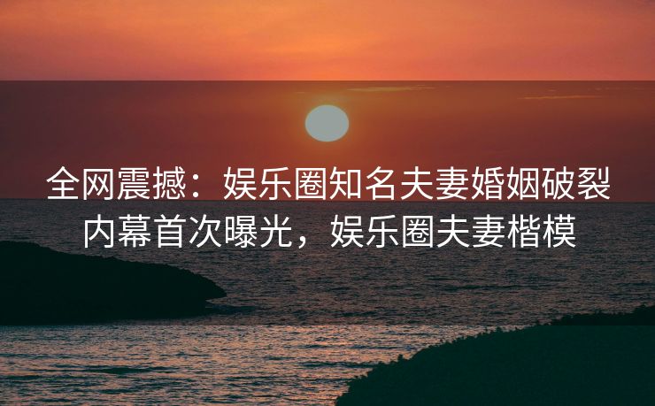 全网震撼：娱乐圈知名夫妻婚姻破裂内幕首次曝光，娱乐圈夫妻楷模