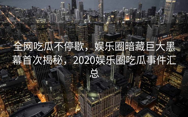 全网吃瓜不停歇，娱乐圈暗藏巨大黑幕首次揭秘，2020娱乐圈吃瓜事件汇总