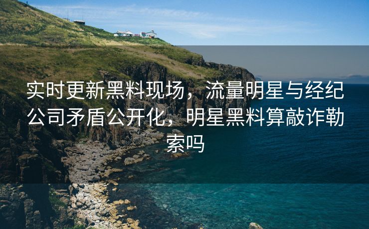实时更新黑料现场，流量明星与经纪公司矛盾公开化，明星黑料算敲诈勒索吗