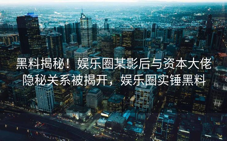黑料揭秘！娱乐圈某影后与资本大佬隐秘关系被揭开，娱乐圈实锤黑料