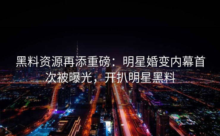 黑料资源再添重磅：明星婚变内幕首次被曝光，开扒明星黑料