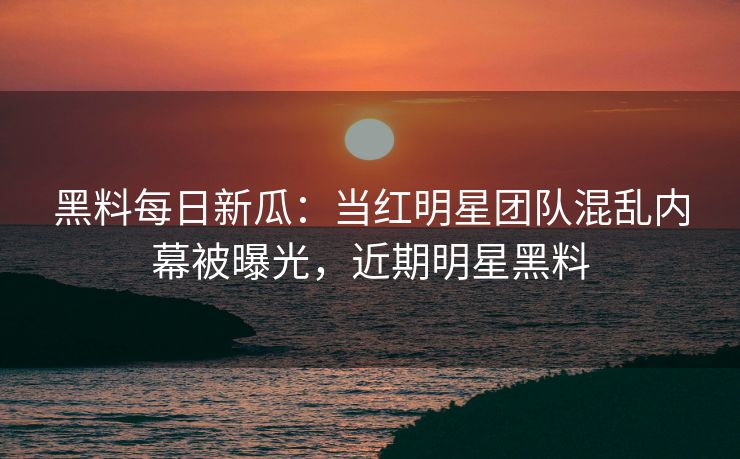 黑料每日新瓜：当红明星团队混乱内幕被曝光，近期明星黑料