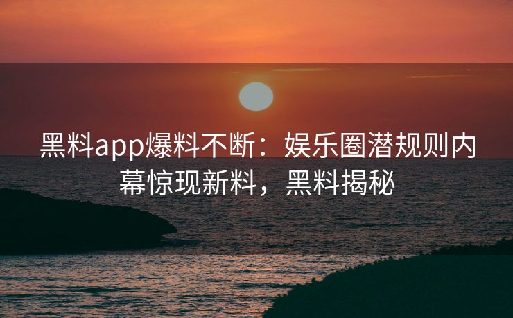 黑料app爆料不断：娱乐圈潜规则内幕惊现新料，黑料揭秘