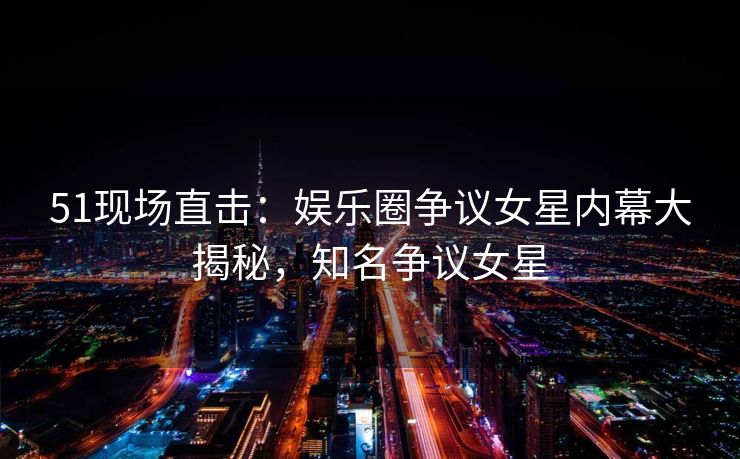 51现场直击：娱乐圈争议女星内幕大揭秘，知名争议女星