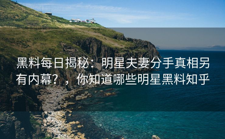 黑料每日揭秘：明星夫妻分手真相另有内幕？，你知道哪些明星黑料知乎